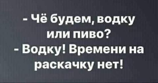 Чё будем водку или пиво Водку Времени на раскачку нет