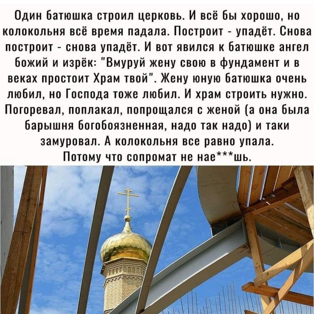 Один батюшка строил церковь И всё бы хорошо но колокольня всё время падала Пострвит упадёт Снова построит снова упадёт И вот явился к Батюшке ангел божий и изрек Вмуруй жену свою в фундамент и в веках простоит Храм твой Жену юную Батюшка очень любил но Господа тоже любил И храм строить нужно Поторевал поплакал попрощался с женой а она Была Барышня ботоБоязненная надо так надо и таки замуровал А ко