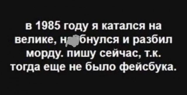 в 1985 году я катался на велике ибнупся и разбил морду пишу сейчас тк тогда еще не бьшо фейсбука