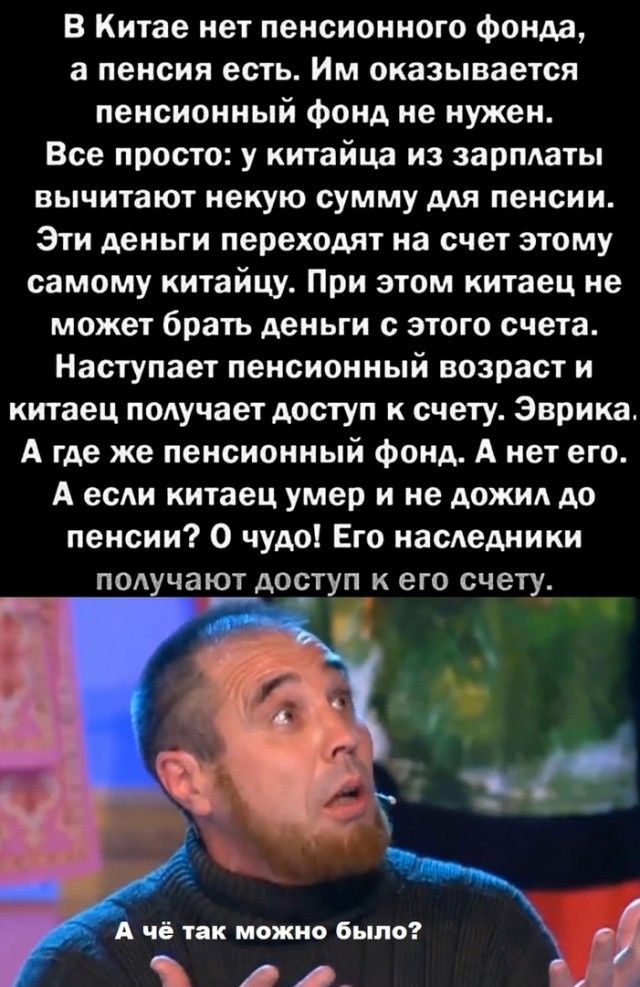 В Китае нет пенсионного фонда а пенсия есть Им оказывается пенсионный фонд не нужен Все просто у китайца из зарплаты вычитают некую сумму ддя пенсии Эти деньги переходят на счет этому самому китайцу При этом китаец не может брать деньги с этого счета Наступает пенсионный возраст и китаец подучает доступ к счету Эврика А где же пенсионный фонд А нет его А есди китаец умер и не дожил до пенсии 0 чуд