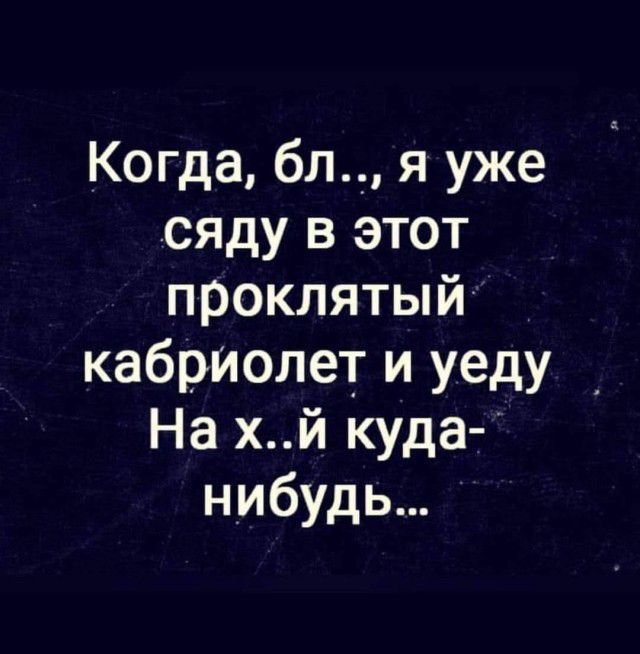 Когда бл я уже сяду в этот проклятый кабриолет и уеду На хй куда нибудь