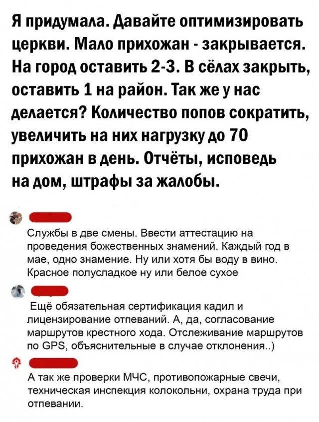 Я придумала давайте оптимизировать церкви Мадо прихожан закрывается На город оставить 2 3 В сёлах закрыть оставить 1 на район Так же у нас дедается Кодичество попов сократить увеличить на них нагрузку до 70 прихожан в день Отчёты исповедь на дом штрафы за жалобы _ Службы в две смены Ввести аттестацию на проведения божественных знамений Каждый год в мае ОДНО Знамение Ну или ХОТЯ бы воду В ВИНО Крас
