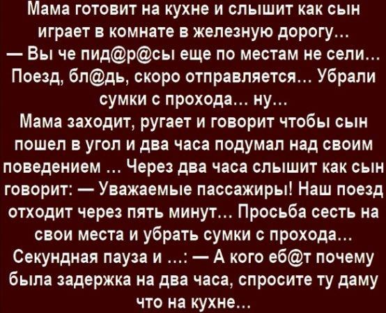 Мама готовит на кухне и слышит как сын играет в комнате в железную дорогу Вы че пидрсы еще по местам не сели Поезд блдь скоро отправляется Убрали сумки с прохода ну Мама заходит ругает и говорит чтобы сын пошел в угол и два часа подумал над своим поведением Через два часа слышит как сын говорит Уважаемые пассажиры Наш поезд отходит через пять минут Просьба сесть на свои места и убрать сумки с прох