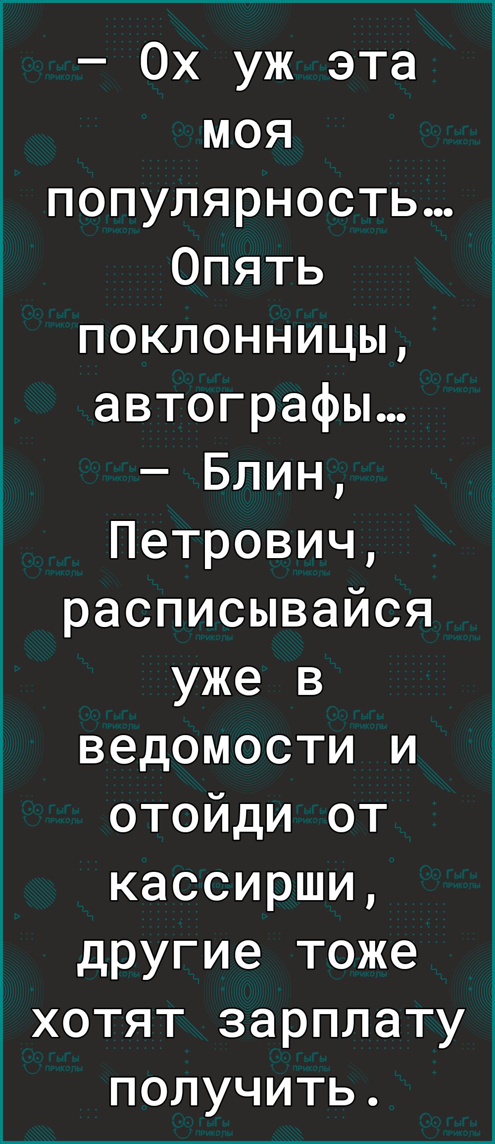 Ох уж эта моя популярность Опять поклонницы автографы Блин Петрович расписывайся уже в ведомости и отойди от кассирши другие тоже хотят зарплату получить