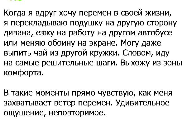 Когда я вдруг хочу перемен в своей жизни я перекладываю подушку на другую сторону дивана езжу на работу на другом автобусе или меняю обоину на экране Могу даже выпить чай из другой кружки Словом иду на самые решительные шаги Выхожу из зоны комфорта В такие моменты ПРЯМО ЧУВСГВУЮ как МЕНЯ ЗЭХВЭТЫВЭЕТ ветер перемен УДИВИТеЛЬНОЕ ощущение неповторимое