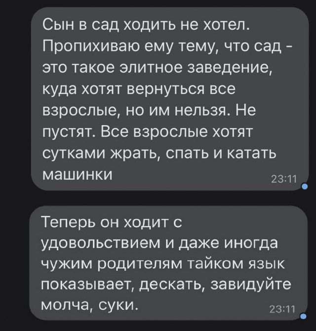 Сын в сад ходить не хотел Пропихиваю ему тему что сад это такое элитное заведение куда хотят вернуться все взрослые но им нельзя Не пустят Все взрослые хотят сутками жрать спать и катать машинки 2311 Теперь он ходит с удовольствием и даже иногда чужим родителям тайком язык показывает дескать завидуйте молча суки 23