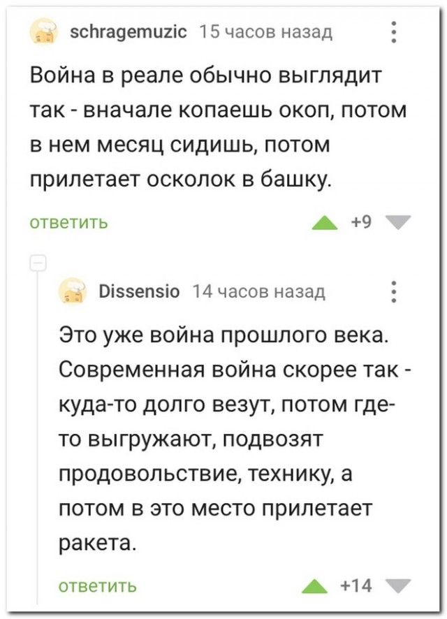 эсЬгаоетшіс 15часов назад Война в реале обычно выглядит так вначале копаешь окоп потом в нем месяц сидишь потом прилетает осколок в башку ответить А 9 _ Віззепзіо 14часов назад Это уже война прошлого века Современная война скорее так куда то долго везут потом где то выгружают подвозят продовольствие технику а потом в это место прилетает ракета ответить А 14