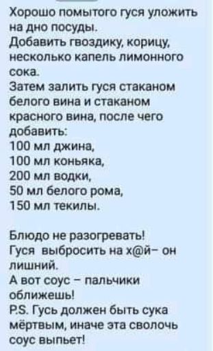 Хорошо помытого гуся уложить на дно посуды добавить гвоздику корицу несколько капель лимонного сока Затем залить гуся стаканом белого ним и спинном 510 ВИНЕ ППСЛЕ ЧЕГО добавить 100 мл джип 100 мл коньяка 200 мл водки 50 мл белого рома 150 мл текилы Блюдо не разогреть Гуся выбросить ин кй ом лишний А во соус пальчики оближешь РЗ Гусь должен быть сука мёртвым ким эти сволочь ооус выпьет