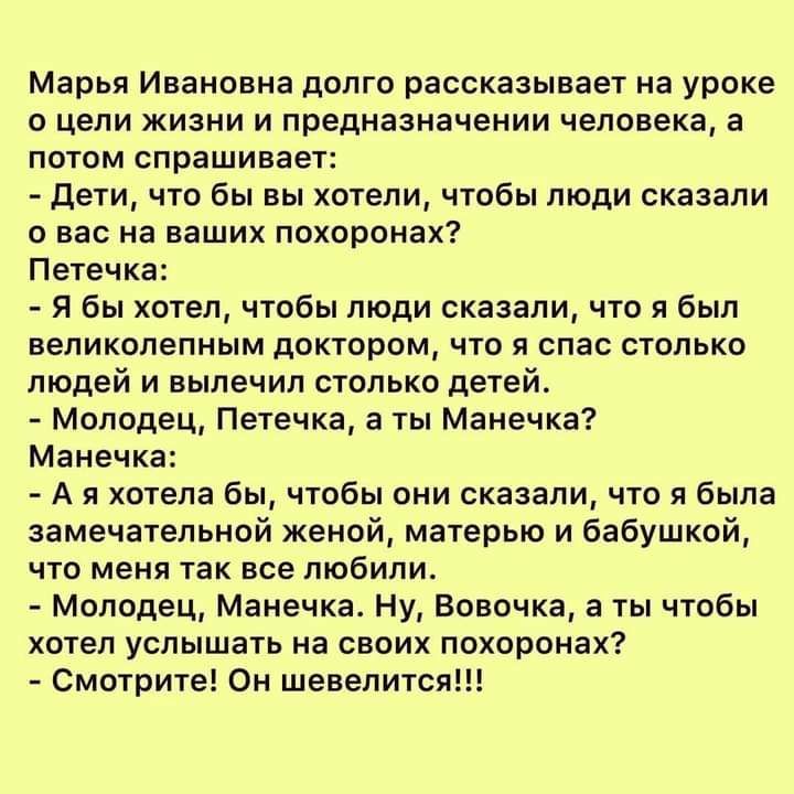 Марья Ивановна долго рассказывает на уроке о цели жизни и предназначении человека а потом спрашивает Дети что бы вы хотели чтобы люди сказали о вас на ваших похоронах Петечка Я бы хотел чтобы люди сказали что я был великолепным доктором что я спас столько людей и вылечил столько детей Молодец Петечка а ты Манечка Манечка А я хотела бы чтобы они сказали что я была замечательной женой матерью и бабу