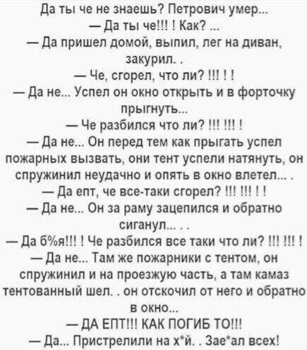 да ты че не знаешь Петрович умер да ты че Как да пришел домой выпил лег на диван закурил Че сгорел что ли да не Успел он окно открыть и в форточку прыгнуть Че разбился что ли да не Он перед тем как прыгать успел пожарных вызвать они тент успели натянуть он спружинип неудачно и опять в окно влетел да епт че все таки сгорел да не Он за раму зацепился и обратно сигануп да бия Че разбился все таки что