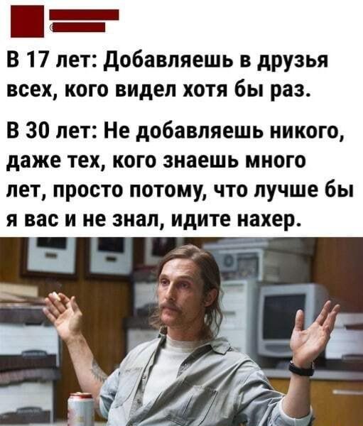 _ _ В 17 лет добавляешь в друзья всех кого видел хотя бы раз В 30 лет Не добавляешь никого даже тех кого знаешь много лет просто потому что лучше бы я вас и не знал идите нахер