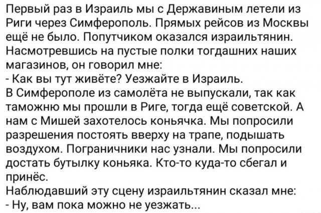 Первый раз в Израиль мыс державиным летели из Риги через Симферополь Прямых рейсов из Москвы ещё не было Попутчиком оказался израильтянин Насмотревшись на ПУСТЫЕ ПОЛКИ тогдашних НдШИХ МдГЗЗИНОВ ОН ГОБОРИП мне Как вы тут живёте Уезжайте в Израиль В Симферополе из самолёта не выпускали так как таможню мы прошли в Риге тогда ещё советской А нам с Мишей захотелось коньячка Мы попросили разрешения пост