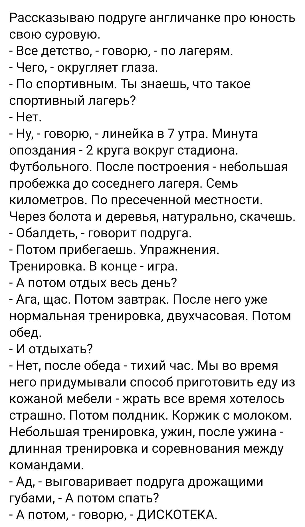 Рассказываю подруге англичанке про юность свою суровую Все детство говорю по лагерям Чего округляет глаза По спортивным Ты знаешь что такое спортивный лагерь Нет Ну говорю линейка в 7 утра Минута опоздания 2 круга вокруг стадиона Футбольного После построения небольшая пробежка до соседнего лагеря Семь километров По пресеченной местности Через болота и деревья натурально скачешь Обалдеть говорит по