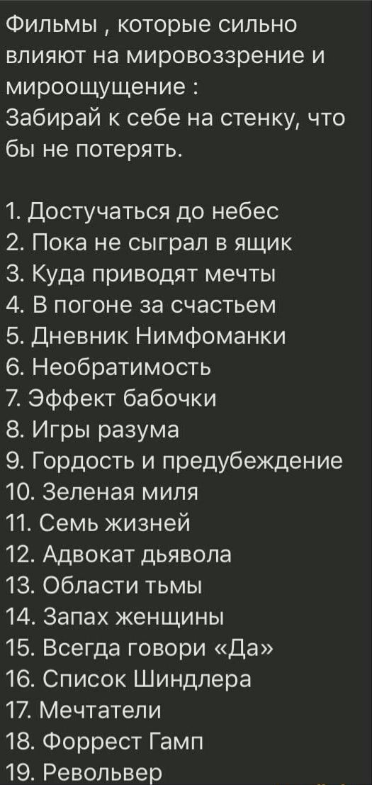 Фильмы которые сильно влияют на мировоззрение и мироощущение Забирай к себе на стенку что бы не потерять 1 Достучаться до небес 2 Пока не сыграл в ящик 3 Куда приводят мечты 4 В погоне за счастьем 5 Дневник Нимфоманки 6 Необратимость 7 Эффект бабочки 8 Игры разума 9 Гордость и предубеждение 10 Зеленая миля 11 Семь жизней 12 Адвокат дьявола 13 Области тьмы 14 Запах женщины 15 Всегда говори Да 16 Сп