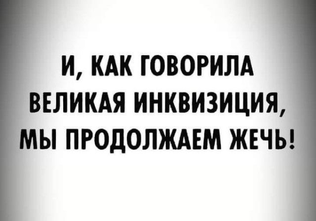 И КАК ГОВОРИЛА ВЕЛИКАЯ ИНКВИЗИЦИЯ МЫ ПРОДОЛЖАЕМ ЖЕЧЬ