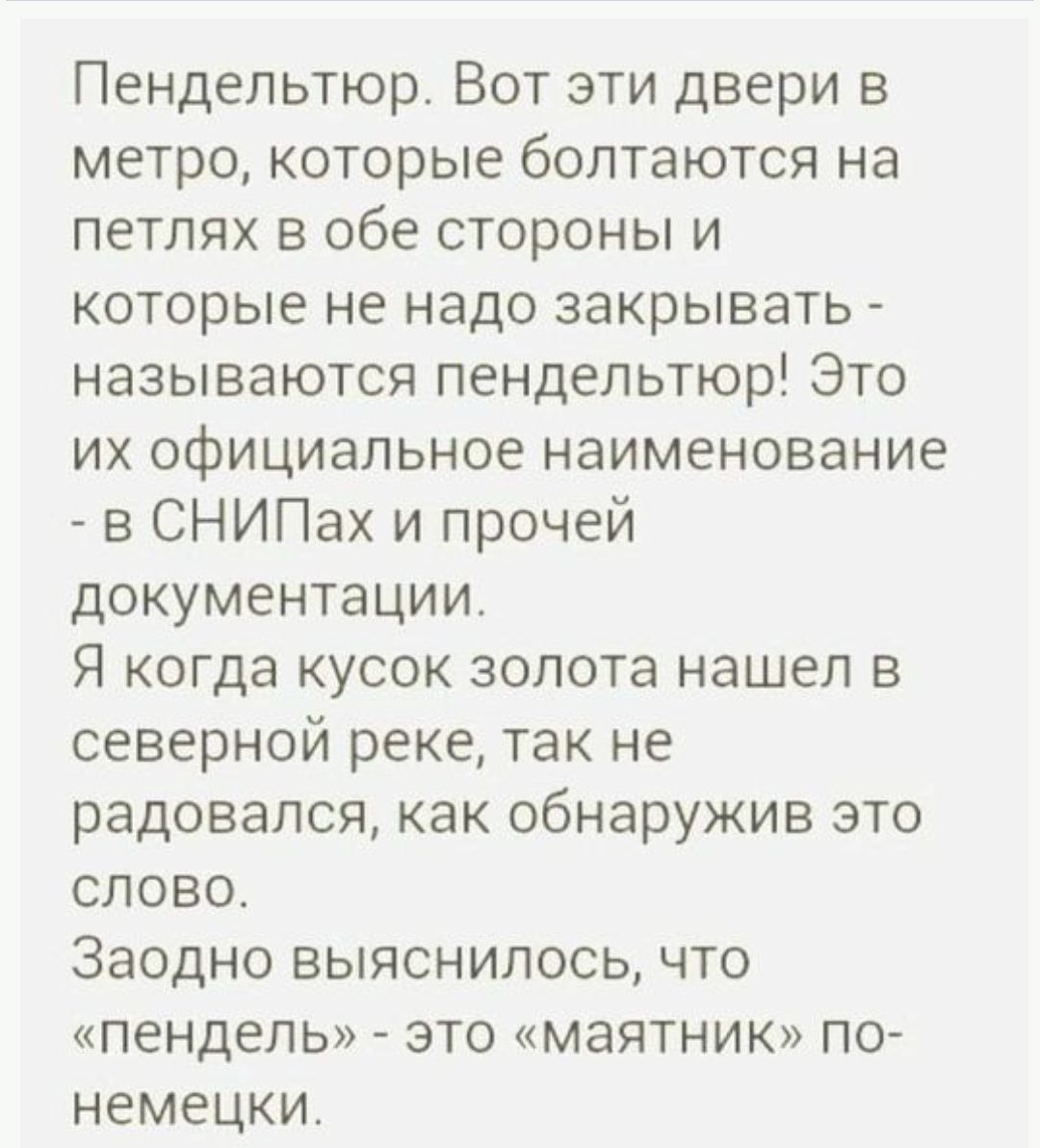Пендельтюр Вот эти двери в метро которые болтаются на петлях в обе стороны и которые не надо закрывать называются пендельтюр Это их официальное наименование в СНИПах и прочей документации Я когда кусок золота нашел в северной реке так не радовался как обнаружив это слово Заодно выяснилось что пендель это маятник по немецки