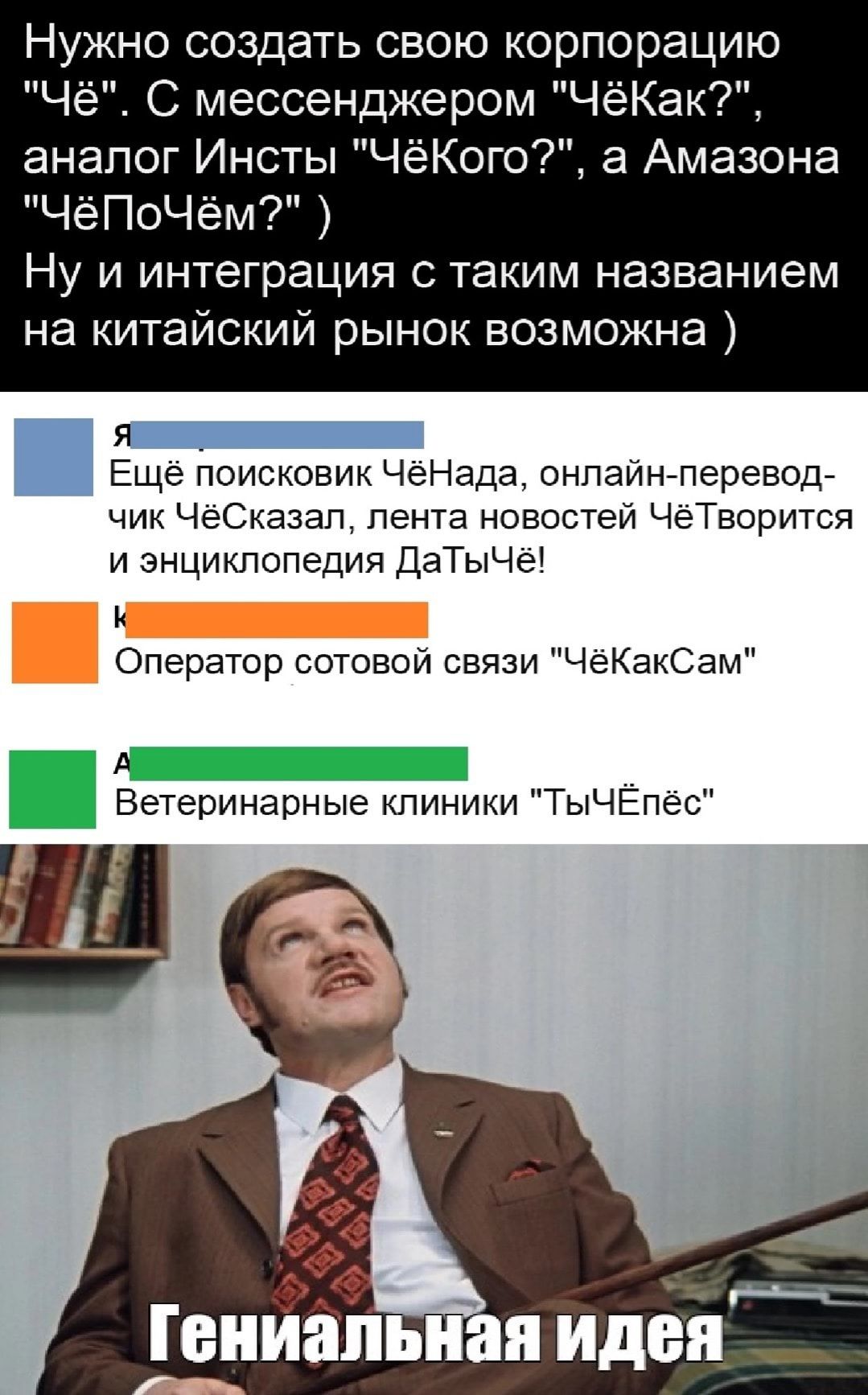 Нужно создать свою корпорацию Чё С мессенджером ЧёКак аналог Инсты ЧёКого а Амазона ЧёПоЧём Ну и интеграция с таким названием на китайский рынок возможна Я Ещё поисковик ЧёНада онлайн перевод чик ЧёСказап лента новостей ЧёТворится и энциклопедия ДаТыЧё Оператор сотовой связи ЧёКакСам А Ветеринарные клиники ТыЧЁпёс Гениапь ая идея _