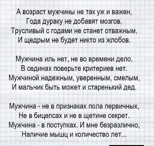 А возраст мужчины не так уж и важен Года дураку не добавят мозгов Трусливый с годами не станет отважным И щедрым не будет никто из кпобов Мужчина иль нет не во времени дело В сединах поверьте критериев нет Мужчиной надежным уверенным смелым И мальчик быть может и старенький дед Мужчина не в признаках попа первичных Не в бицепсах и не в щетине секрет Мужчина в поступках И мне безразлично Наличие мы