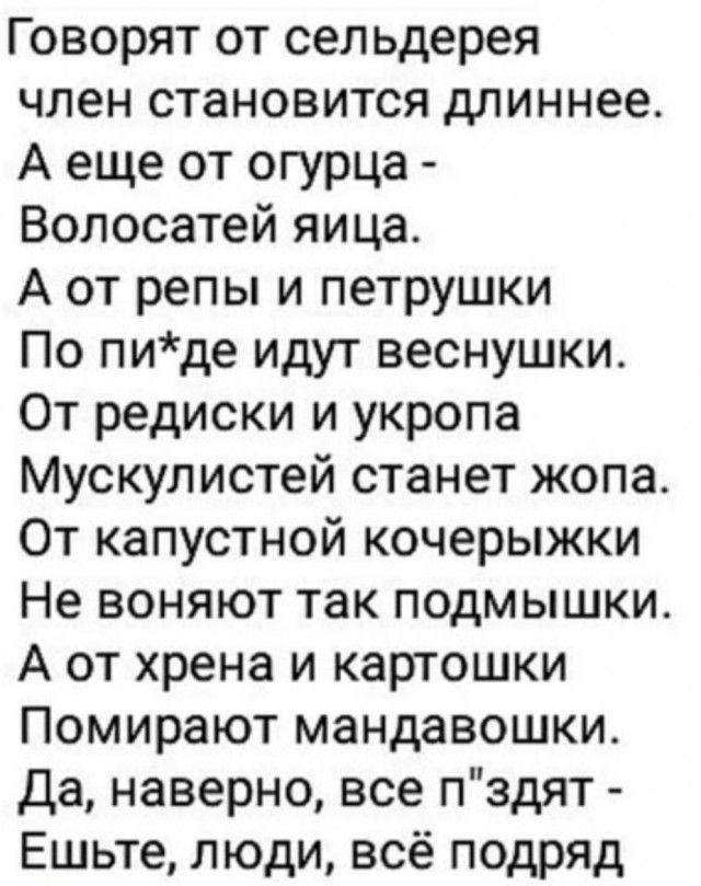Говорят от сельдерея член становится длиннее А еще от огурца Волосатей яица А от репы и петрушки По пиде идут веснушки От редиски и укропа Мускулистей станет жопа От капустной кочерыжки Не воняют так подмышки А от хрена и картошки Помирают мандавошки Да наверно все пздят Ешьте люди всё подряд