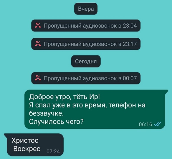 Вчера Х Пропущенный аудиозвонок в 2304 К Пропущенный аудиозвонок в 2317 Сегодня доброе утро тёть Ир Я спал уже в это время телефон на 2 Пропущенный аудиозвонок в 0007 беззвучке Случилось чего 0616 Христос Воскрес 0724