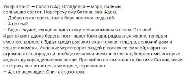 умер атеист _ попал в Ад отлядался море пальмы солнышко светит Навстречу ему Сатана ив Алом добро пожаловать там в баре апитки отдыхай А потом Будет скучно сходи на дисхотеку познакомишься с кем это все Идет атеист вдоль берега потягивает Кампари радовался жизни теперь и смертью доволен Вдруг среди высоких скал темная пещера вонючий дым и языки пламени Ужасные черти варят людей в котлах со смолой 