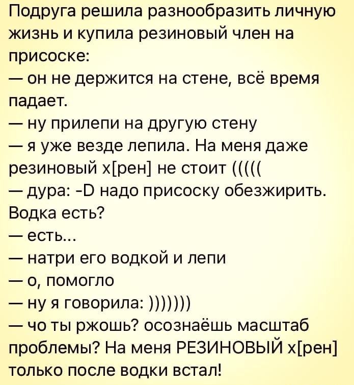 Подруга решила разнообразить личную жизнь и купила резиновый член на присоске он не держится на стене всё время падает ну прилепи на другую стену я уже везде лепила На меня даже резиновый хрен не стоит дура Э надо присоску обезжирить Водка есть есть натри его водкой и лепи о помогло ну я говорила чо ты ржошь осознаёшь масштаб проблемы На меня РЕЗИНОВЫЙ хрен только после водки встал