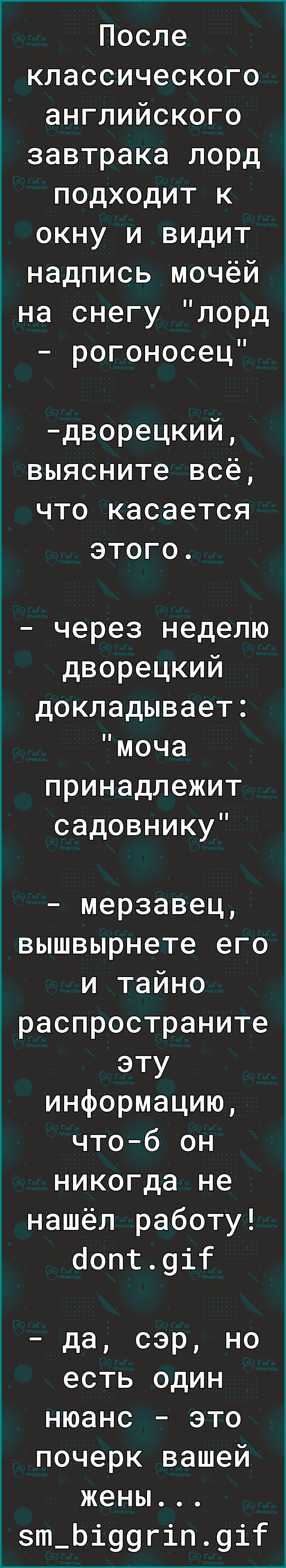 После классического английского завтрака лорд подходит к окну и видит _ надпись мочёй на снегу лорд рогоносец дворецкий выясните всё что касается этого через неделю дворецкий докладывает моча принадлежит садовнику мерзавец вышвырнете его и тайно распространите эту информацию чтоб он никогда не нашёл работу оопг9іт да сэр но есть один нюанс это почерк вашей жены зт_Ьі99гіп9іт