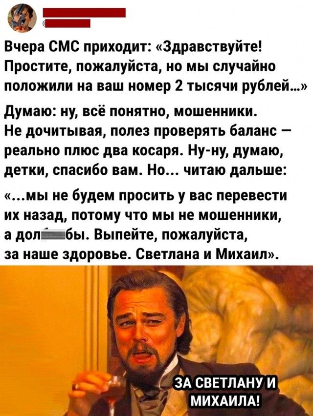 ы _ Вчера смс приходит Здравствуйте Простите пожалуйста но мы случайно положили на ваш номер 2 тысячи рублей думаю ну всё понятно мошенники Не дочитывая полез проверять баланс реально плюс дна косаря Нуиу думаю детки спасибо вам Но читаю дальше мы ие будем просить у вас перевести их назад потому что мы не мошенники а долбы Выпейте пожалуйста за наше здоровье Светлана и Михаил ЗА СВЕТЛАНУ И МИХАИЛА