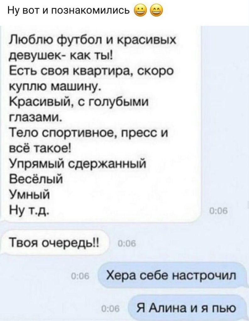 Ну вот и познакомились в 0 Люблю футбол и красивых девушек как ты Есть своя квартира скоро куплю машину Красивый с голубыми глазами Тело спортивное пресс и всё такое Упрямый сдержанный Весёлый Умный Ну тд Твоя очередь Хера себе настрачил ЯАлинаи я пью