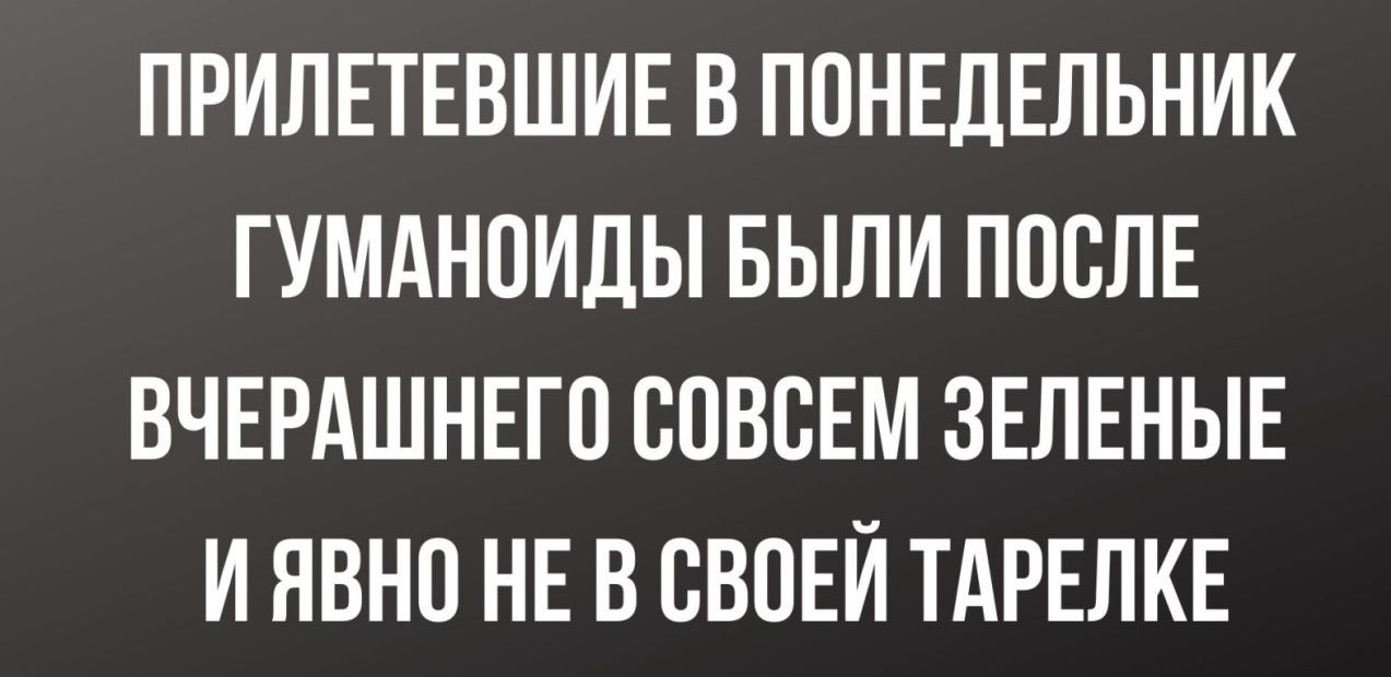 ПРИЛЕТЕВШИЕ В ПОНЕДЕЛЬНИК ГУМАНПИДЫ БЫЛИ ПОСЛЕ ВЧЕРАШНЕГС СОВСЕМ ЗЕЛЕНЫЕ И ЯВНП НЕ В СВОЕЙ ТАРЕЛКЕ