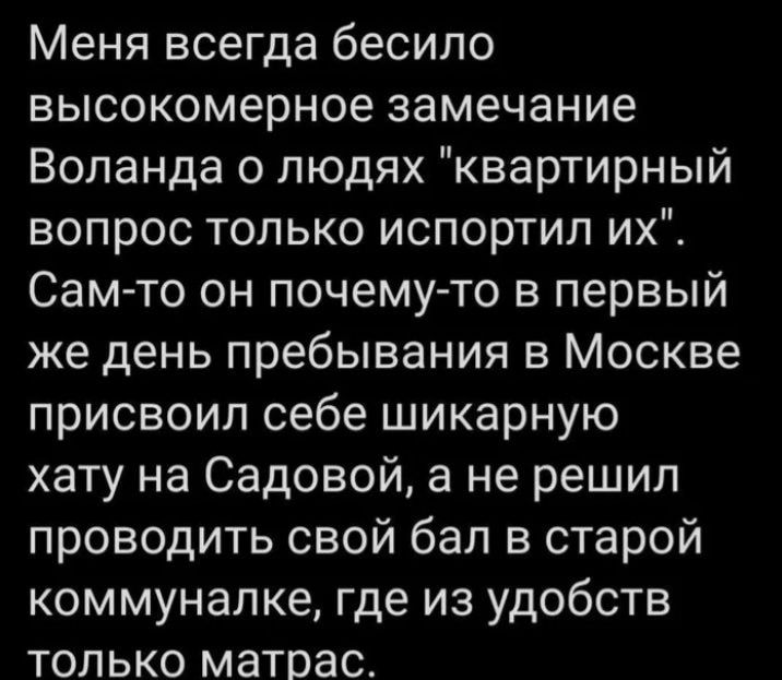 Меня всегда бесило высокомерное замечание Воланда о людях квартирный вопрос только испортил их Самто он почему то в первый же день пребывания в Москве присвоил себе шикарную хату на Садовой а не решил проводить свой бал в старой коммуналке где из удобств только матрасс