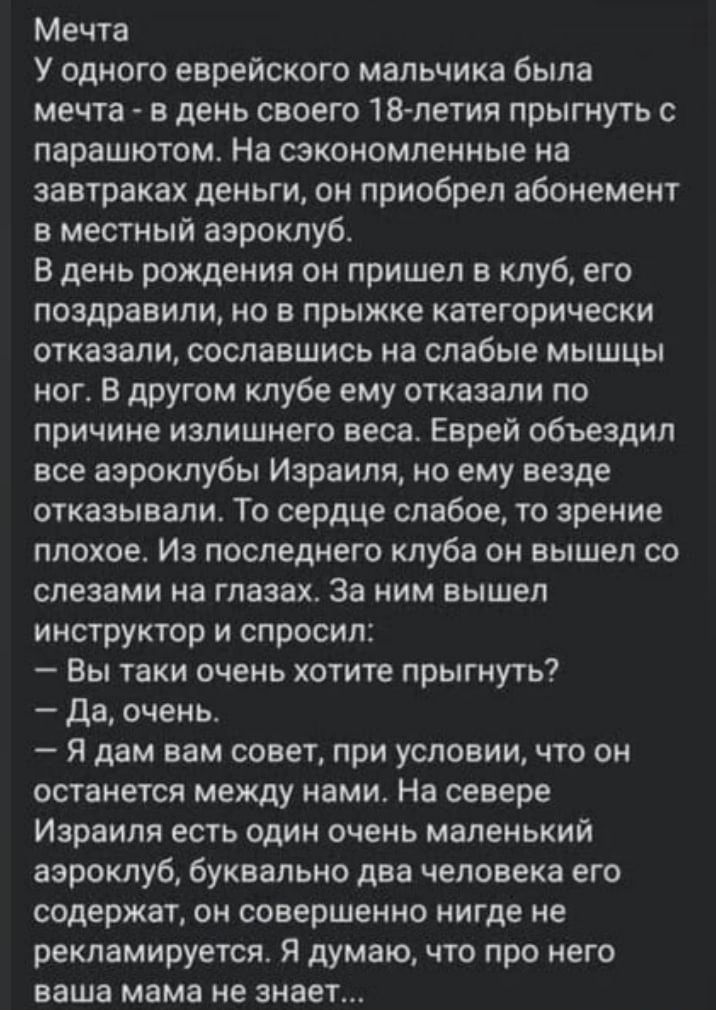 Мечта У одного еврейского мальчика была мечта в день своего 18 летия прыгнуть с парашютом На сэкономленные на завтраках деньги он приобрел абонемент в местный аэроклуб В день рождения он пришел в клуб его поздравили но в прыжке категорически отказали сославшись на слабые мышцы ног В другом клубе ему отказали по причине излишнего веса Еврей объездил все азроклубы Израиля но ему везде отказывали ТО 