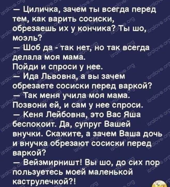 Циличка зачем ты всегда перед тем как варить сосиски обрезаешь их у кончика Ты шо моэль Шоб да так нет но так всегда делала моя мама Пойди и спроси у нее Ида Львовна вы зачем обрезаете сосиски перед варкой Твк меня учила моя мама Позвони ей и сам у нее спроси Кеня Лейбовна это Вас Яша беспокоит да супруг Вашей внучки Скажите в зачем Ваше дочь и внучка обрезают сосиски перед варкой Вейзмирништі Вы 