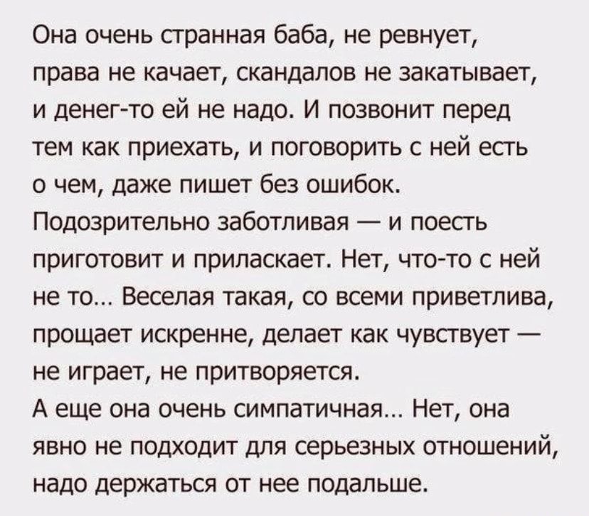 Она очень странная баба ие ревнует права не качает скандалов не закатывает и денег то ей не надо И позвонит перед тем как приехать и поговорить с ней есть о чем даже пишет без ошибок Подозрительно заботливая и поесгь приготовит и приласкает Нет что то с ней не то Веселая такая со всеми приветлива прощает искренне делает как чувствует не играет не притворяетсж А еще она очень симпатичная Нет она яв