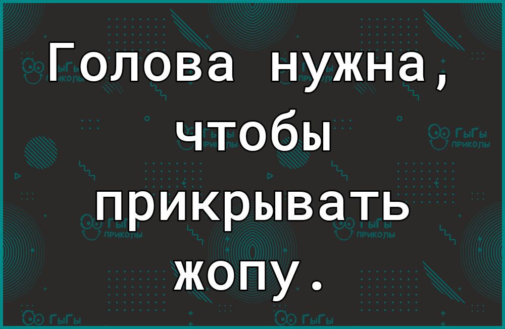 Голова нужна чтобы прикрывать жопу