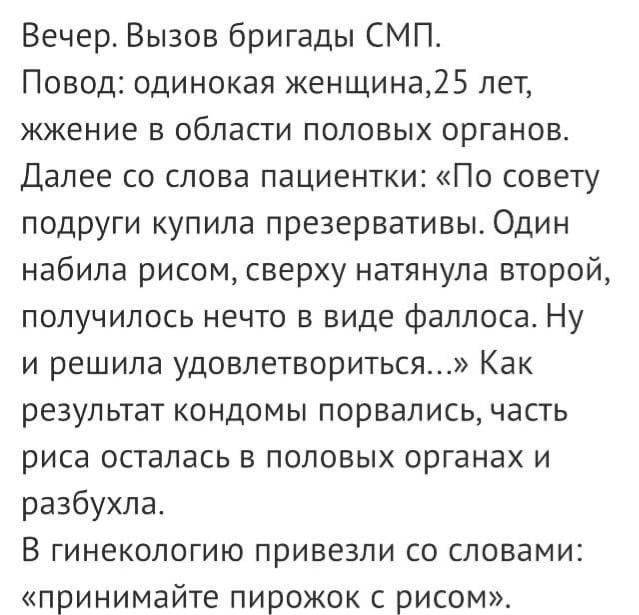 Вечер Вызов бригады СМП Повод одинокая женщина25 лет жжение в области половых органов Далее со слова пациентки По совету подруги купила презервативы Один набила рисом сверху натянула второй получилось нечто в виде фаллоса Ну и решила удовлетвориться Как результат кондомы порвались часть ПИСЗ ОСТЭПЗСЬ В ПОЛОВЫХ ОРГЭНЗХ И разбухла В ГИНеКОЛОГИЮ ПРИВЕЗПИ СО СПОЕЕМИ принимайте пирожок с рисом