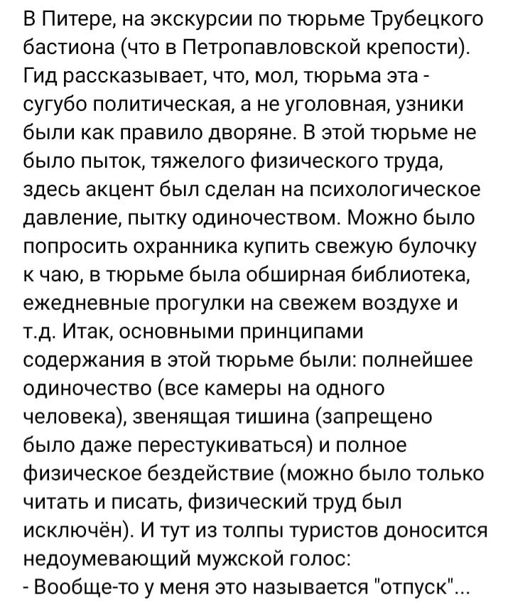 В Питере на экскурсии по тюрьме Трубецкого бастиона что в Петропавловской крепости Гид рассказывает что мол тюрьма эта сугубо политическая а не уголовная узники были как правило дворяне В этой тюрьме не было пыток тяжелого Физического труда здесь акцент был сделан на психологическое давление пытку одиночеством Можно было попросить охранника купить свежую булочку к чаю в тюрьме была обширная библио