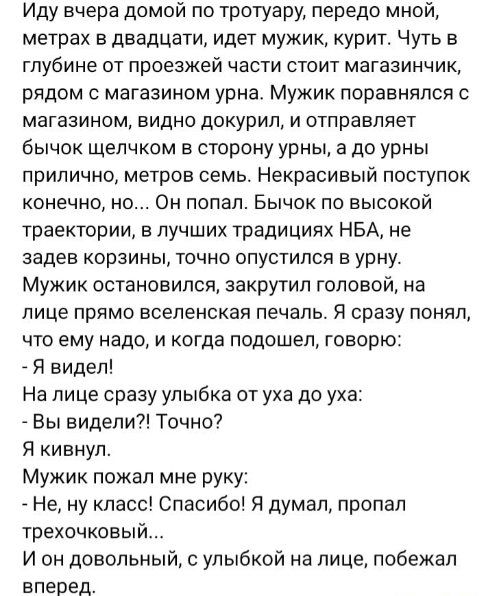 Иду вчера домой по тротуару передо мной метрах в двадцати идет мужик курит Чуть в глубине от проезжей части стоит магазинчик рядом с магазином урна Мужик поравнялся магазином видно докурил и отправляет бычок щелчком в сторону урны а до урны прилично метров семь Некрасивый поступок конечно но Он попал Бычок по высокой траектории в лучших традициях НБА не задев корзины точно опустился в урну Мужик о