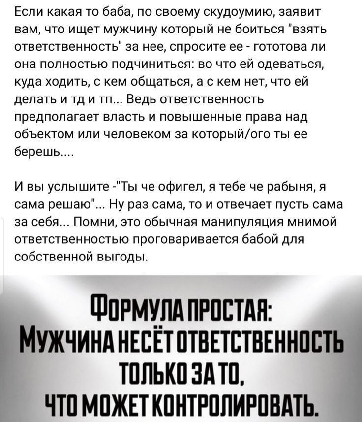 Если какая то баба по своему скудоумию заявит вам что ищет мужчину который не боиться взять ответственность за нее спросите ее гототова ли она полностью подчиниться во что ей одеваться уда ходить с кем общаться в с кем нет что ей делать и тд и тп Ведь ответственность предполагает власть и повышенные праве над объектом или человеком за которыиого ты ве берешь и вы услышите Ты че офигел в тебе че ра