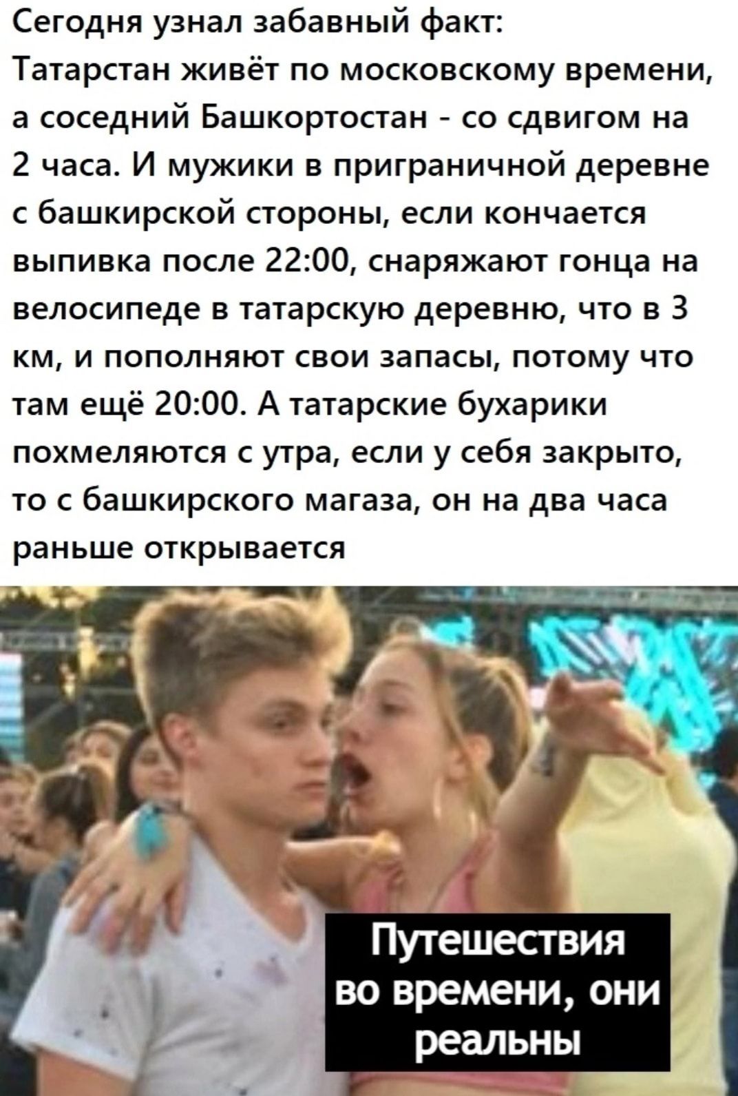 Сегодня узнал забавный факт Татарстан живёт по московскому времени а соседний Башкортостан со сдвигом на 2 часа И мужики в приграничной деревне С башкирской СТОРОНЫ ЕСЛИ КОНЧЭЕТСЯ выпивка после 2200 снаряжают гонца на ВЕЛОСИПЕДЕ В ТЗТЗРСКУЮ деревню ЧТО В 3 км и пополняют свои запасы потому что там ещё 2000 А татарские бухарики похмеляются утра если у себя закрыто то с башкирского магаза он на два 