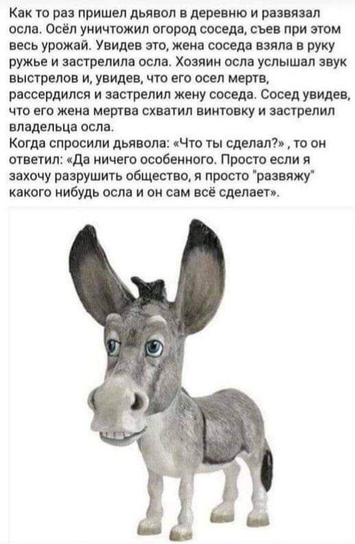 Как то ре пришел дьявол в деревню и рве явы осле Осел уничтожил огород соседа съев при том весь урожай Увидев его жена соседа взяла в руку ружье и аестрелиле осле Хозяин осле услышцл звук выстрелов и увидев что его осел мертв рассердился и застрелил шву соседа сосед увидев чт его жене мертва схватил винтовку и зшрелил владельца оспа Когда спросили дьявол Что ты сделал ти он ответил дв ничего особе