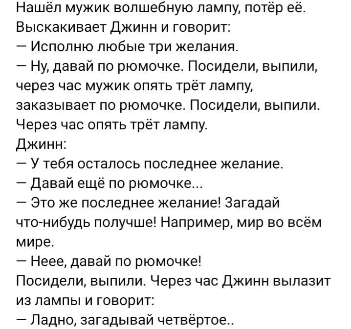 Нашел мужик волшебную лампу потер ее Выскакивает Джинн и говорит Испопню любые три желания Ну давай по рюмочке Посидели выпили через час мужик опять трёт лампу заказывает по рюмочке Посидели выпили Через час опять трёт лампу Джинн У тебя осталось последнее желание Давай еще по рюмочке Это же последнее желание Загадай чтонибудь получшеі Например мир во всем мире Неее давай по рюмочке Посидели выпил