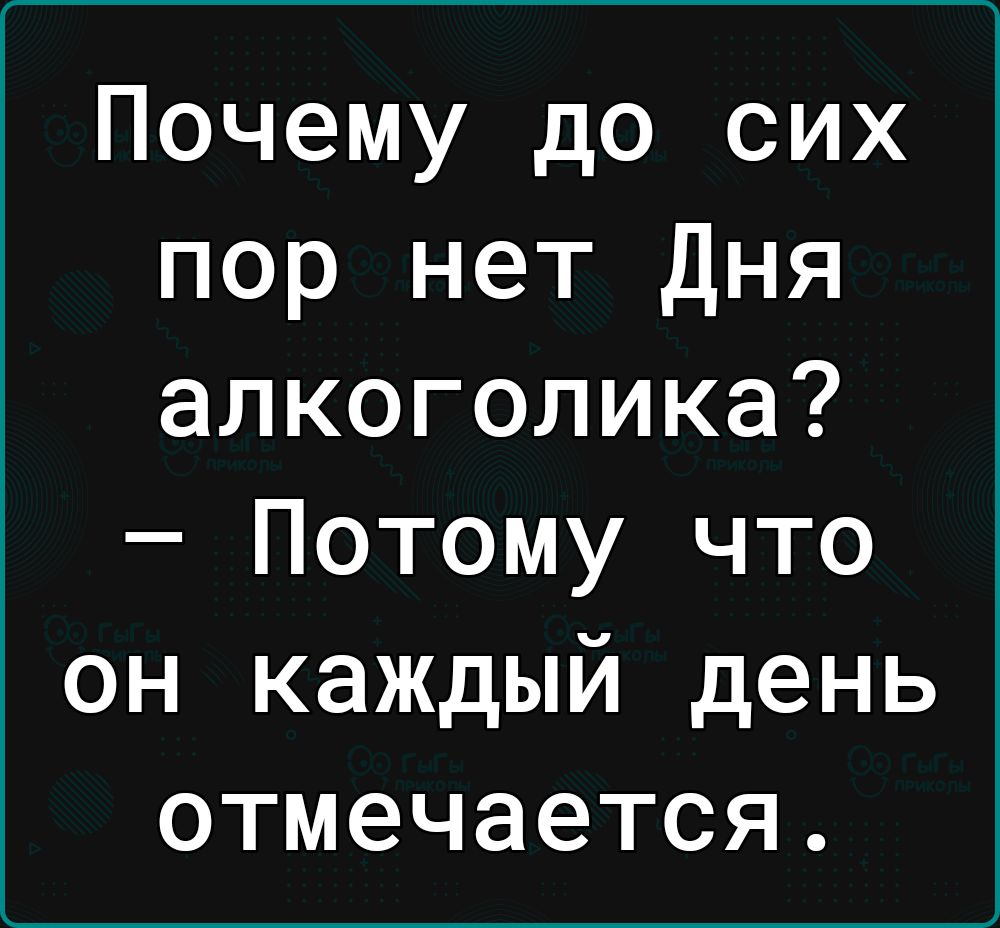 Почему до сих пор нет Дня алкоголика Потому что он каждый день отмечается