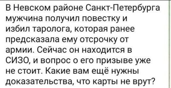 В Невском районе Санкт Петербурга мужчина получил повестку и избил таролога которая ранее предсказала ему отсрочку от армии Сейчас он находится в СИЗО и вопрос о его призыве уже не стоит Какие вам ещё нужны доказательства что карты не врут