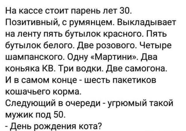 На кассе стоит парень лет 30 Позитивный румянцем Выкладывает на ленту пять бутылок красного Пять бутылок белого две розового Четыре шампанского Одну Мартини два коньяка КВ Три водки Две самогона И в самом конце шесть пакетиков кошачьего корма Следующий в очереди угрюмый такой мужик под 50 день рождения кота