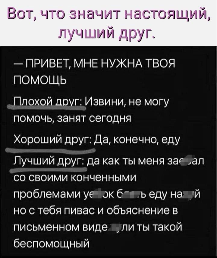 ГГОЗ МИРГ гіСГОЖНИ дии ог ПРИВЕТ МНЕ НУЖНА ТВОЯ ПОМОЩЬ Плохой доуг Извини не могу ПОМОЧЬ ЗЗНЯТ СЭГОДНЯ Хороший друг Да конечно еду Лучший друг да как ты меня заг ап со своими конченными проблемами уе ок 6 ь еду на и но с тебя пивас и объяснение в письменном виде ли ты такой беспомощный