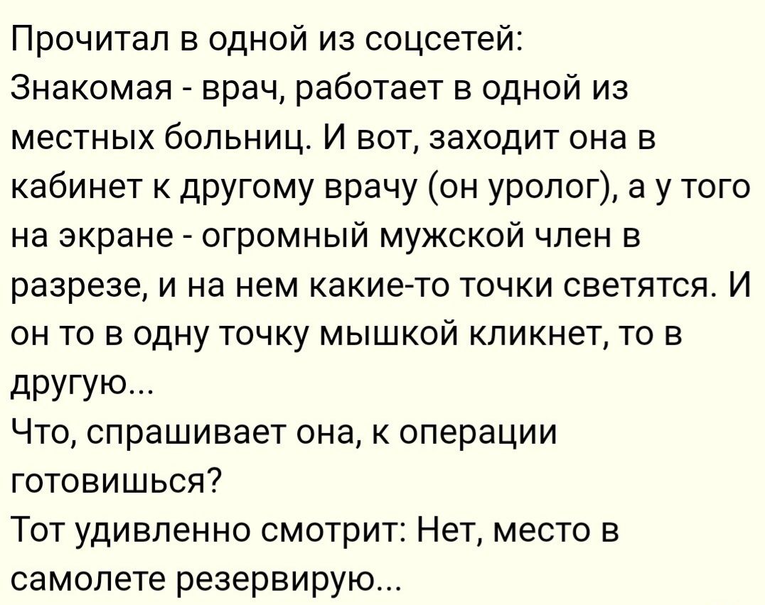 Прочитал в одной из соцсетей Знакомая врач работает в одной из местных больниц И вот заходит она в кабинет другому врачу он уролог а у того на экране огромный мужской член в разрезе и на нем какиегто точки светятся И ОН ТО В ОДНУ ТОЧКУ МЫШКОЙ кпикнет ТО В другую Чтоу спрашивает она к операции готовишься Тот удивленно смотрит Нет место в самолете резервирую