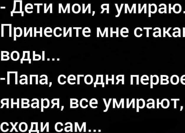 Дети мои я умираю Принесите мне стакап воды Папа сегодня первое января все умирают сходи сам