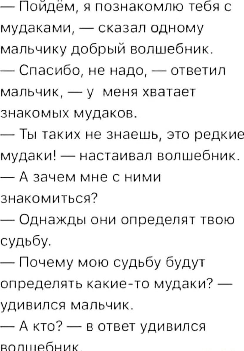 Пойдём я познакомлю тебя с мудаками сказал одному мальчику добрый волшебник Спасибо не надо ответил мальчик у меня хватает знакомых мудаков Ты таких не знаешь это редкие мудаки настаивал волшебник А зачем мне с ними знакомиться Однажды они определят твою судьбу Почему мою судьбу будут определять какието мудаки удивился мальчик А кто в ответ удивился пппшрбник