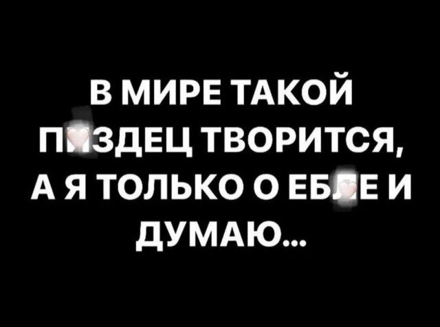 в мире ТАКОЙ піздвц творится А я только о ЕБЕ и думдю